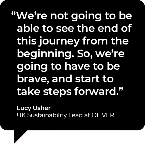 We're not going to be able to see the end of this journey from the beginning. So we're going to have to be brave, and start to take steps forward. Quote by Lucy Usher, Sustainability lead at OLIVER